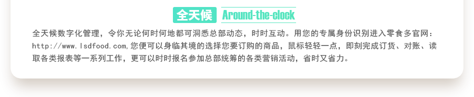 行業(yè)內(nèi)特有的全天候數(shù)字化管理，令你無(wú)論何時(shí)何地都可洞悉總部動(dòng)態(tài)，時(shí)時(shí)互動(dòng)。用您的專屬身份識(shí)別進(jìn)入零食多官網(wǎng)：http://badihr.cn,您便可以身臨其境的選擇您要訂購(gòu)的商品，鼠標(biāo)輕輕一點(diǎn)，即刻完成訂貨、對(duì)賬、讀取各類報(bào)表等一系列工作，更可以時(shí)時(shí)報(bào)名參加總部統(tǒng)籌的各類營(yíng)銷活動(dòng)，省時(shí)又省力。